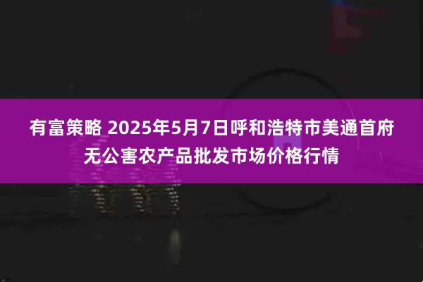 有富策略 2025年5月7日呼和浩特市美通首府无公害农产品批发市场价格行情