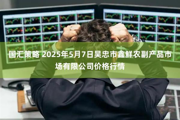 国汇策略 2025年5月7日吴忠市鑫鲜农副产品市场有限公司价格行情