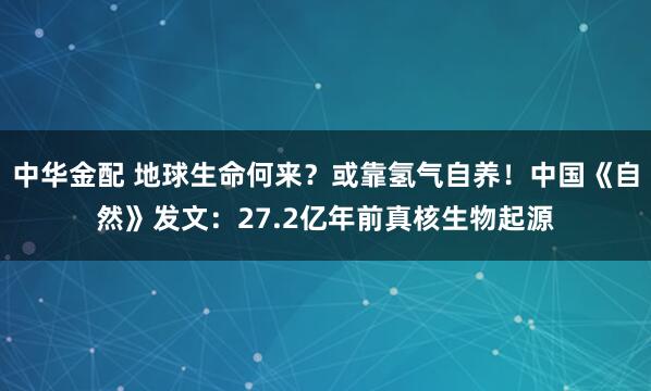 中华金配 地球生命何来？或靠氢气自养！中国《自然》发文：27.2亿年前真核生物起源