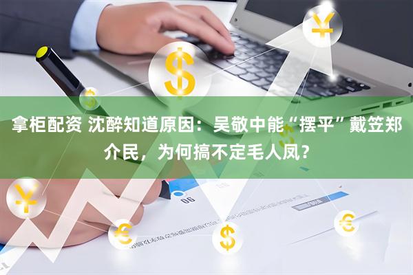 拿柜配资 沈醉知道原因：吴敬中能“摆平”戴笠郑介民，为何搞不定毛人凤？