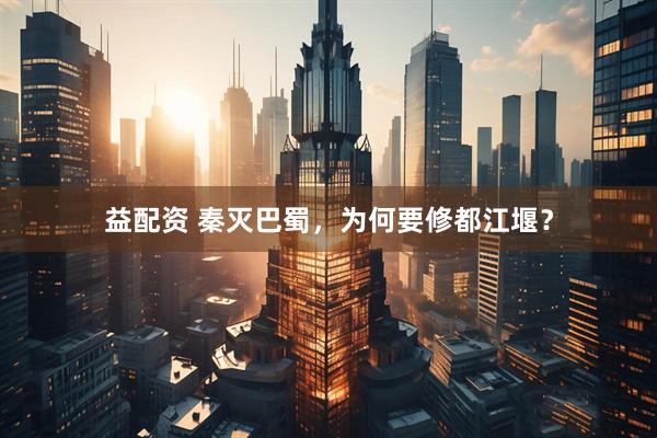 益配资 秦灭巴蜀，为何要修都江堰？