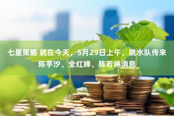 七星策略 就在今天，5月29日上午，跳水队传来陈芋汐、全红婵、陈若琳消息