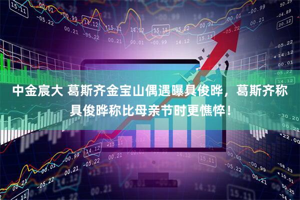中金宸大 葛斯齐金宝山偶遇曝具俊晔，葛斯齐称具俊晔称比母亲节时更憔悴！