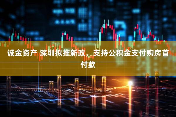 诚金资产 深圳拟推新政，支持公积金支付购房首付款