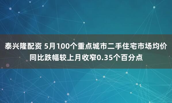 泰兴隆配资 5月100个重点城市二手住宅市场均价同比跌幅较上月收窄0.35个百分点