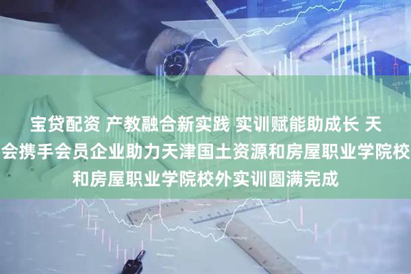 宝贷配资 产教融合新实践 实训赋能助成长 天津市环境装饰协会携手会员企业助力天津国土资源和房屋职业学院校外实训圆满完成