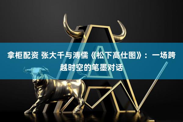 拿柜配资 张大千与溥儒《松下高仕图》：一场跨越时空的笔墨对话