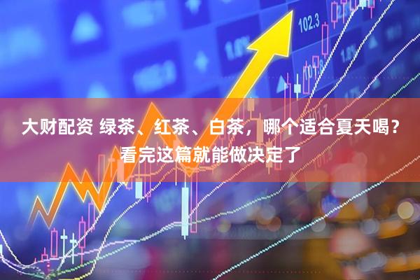 大财配资 绿茶、红茶、白茶，哪个适合夏天喝？看完这篇就能做决定了