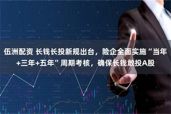 伍洲配资 长钱长投新规出台，险企全面实施“当年+三年+五年”周期考核，确保长钱敢投A股