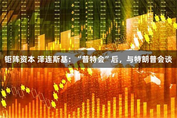 钜阵资本 泽连斯基：“普特会”后，与特朗普会谈