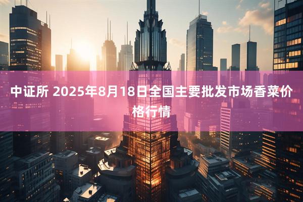 中证所 2025年8月18日全国主要批发市场香菜价格行情