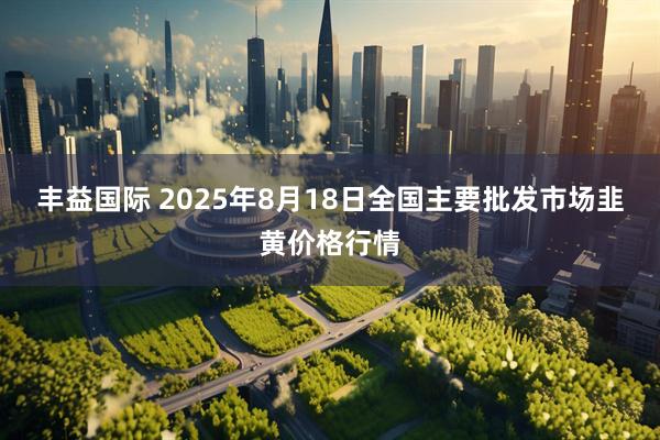 丰益国际 2025年8月18日全国主要批发市场韭黄价格行情