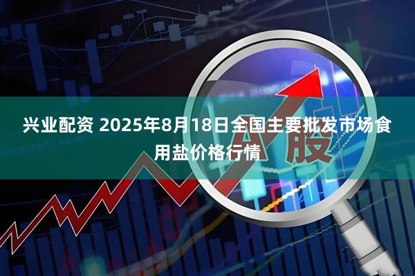 兴业配资 2025年8月18日全国主要批发市场食用盐价格行情