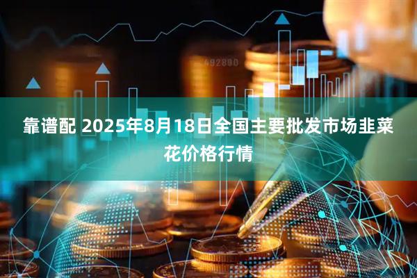靠谱配 2025年8月18日全国主要批发市场韭菜花价格行情