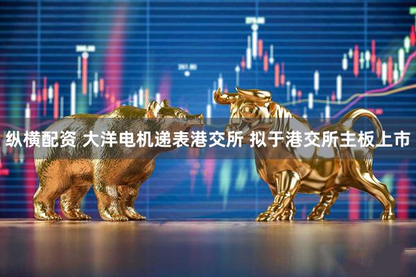 纵横配资 大洋电机递表港交所 拟于港交所主板上市
