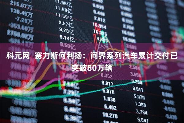 科元网  赛力斯何利扬：问界系列汽车累计交付已突破80万辆