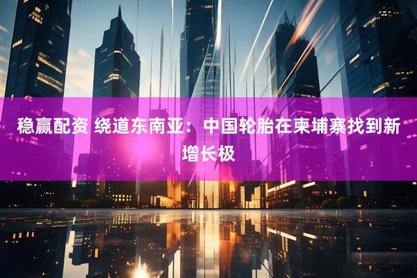 稳赢配资 绕道东南亚：中国轮胎在柬埔寨找到新增长极