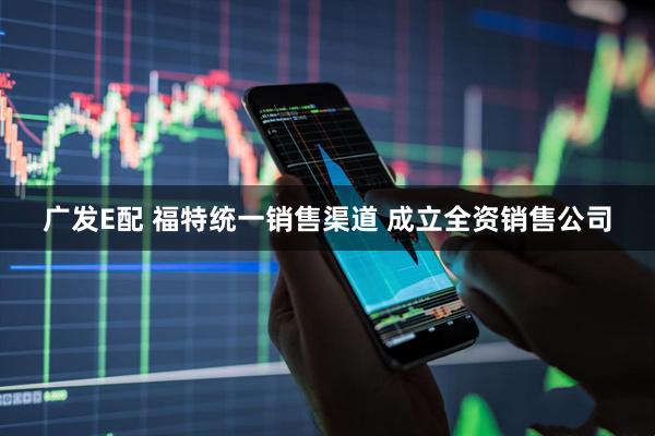 广发E配 福特统一销售渠道 成立全资销售公司