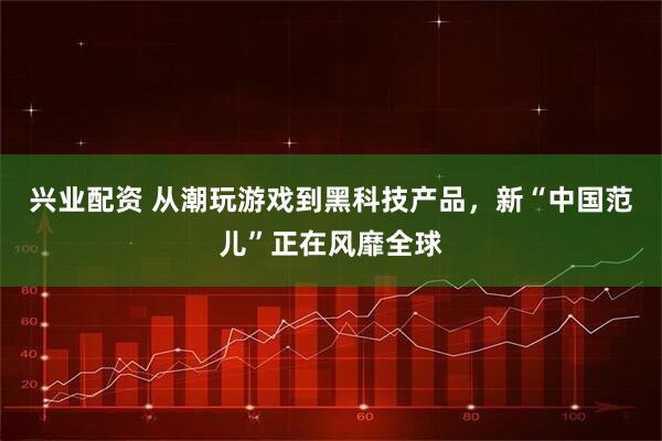 兴业配资 从潮玩游戏到黑科技产品,新“中国范儿”正在风靡全球