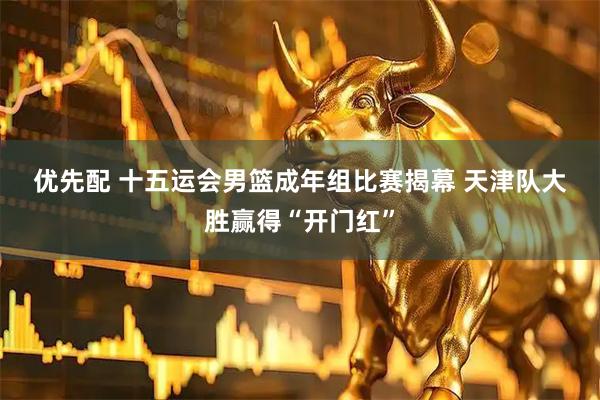 优先配 十五运会男篮成年组比赛揭幕&#32;天津队大胜赢得“开门红”