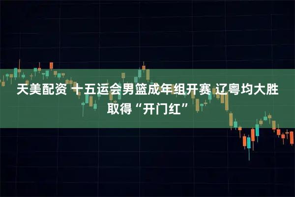 天美配资 十五运会男篮成年组开赛 辽粤均大胜取得“开门红”