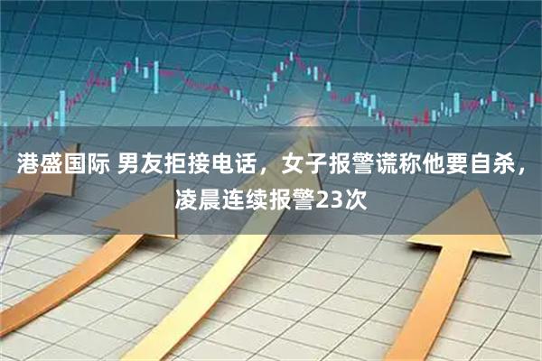 港盛国际 男友拒接电话,女子报警谎称他要自杀,凌晨连续报警23次