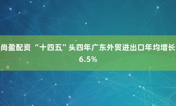 尚盈配资 “十四五”头四年广东外贸进出口年均增长6.5%