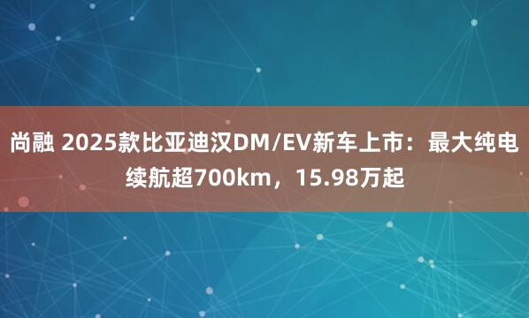 尚融 2025款比亚迪汉DM/EV新车上市：最大纯电续航超700km，15.98万起