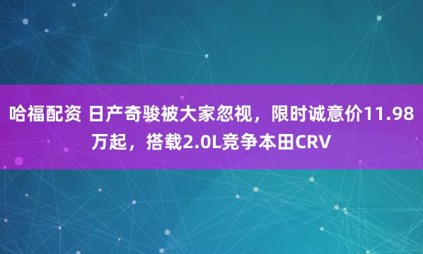 哈福配资 日产奇骏被大家忽视，限时诚意价11.98万起，搭载2.0L竞争本田CRV