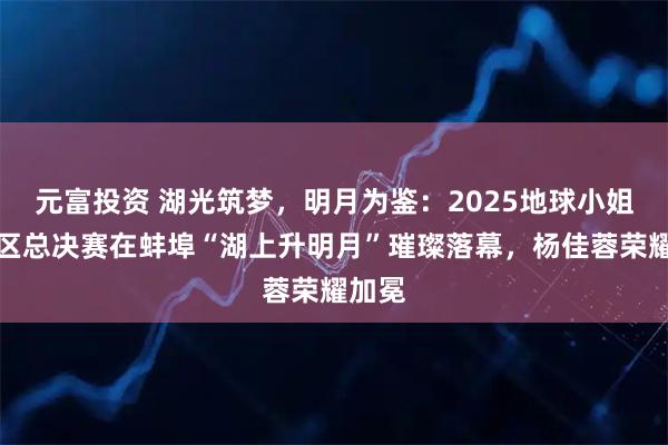 元富投资 湖光筑梦，明月为鉴：2025地球小姐中国区总决赛在蚌埠“湖上升明月”璀璨落幕，杨佳蓉荣耀加冕
