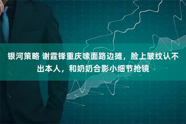 银河策略 谢霆锋重庆嗦面路边摊，脸上皱纹认不出本人，和奶奶合影小细节抢镜