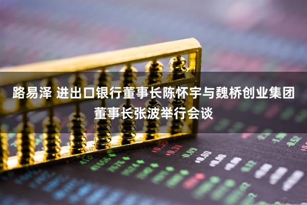 路易泽 进出口银行董事长陈怀宇与魏桥创业集团董事长张波举行会谈