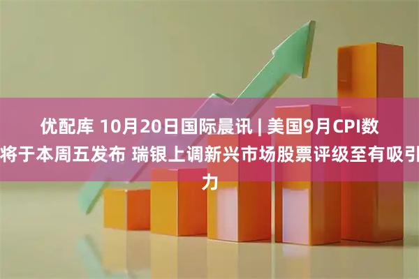优配库 10月20日国际晨讯 | 美国9月CPI数据将于本周五发布 瑞银上调新兴市场股票评级至有吸引力