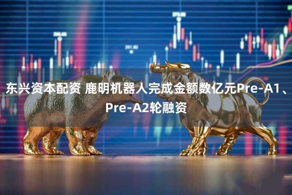 东兴资本配资 鹿明机器人完成金额数亿元Pre-A1、Pre-A2轮融资