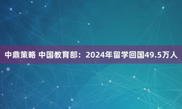 中鼎策略 中国教育部：2024年留学回国49.5万人