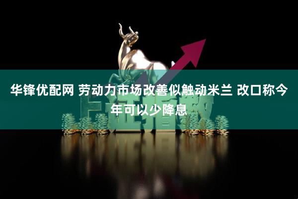 华锋优配网 劳动力市场改善似触动米兰 改口称今年可以少降息
