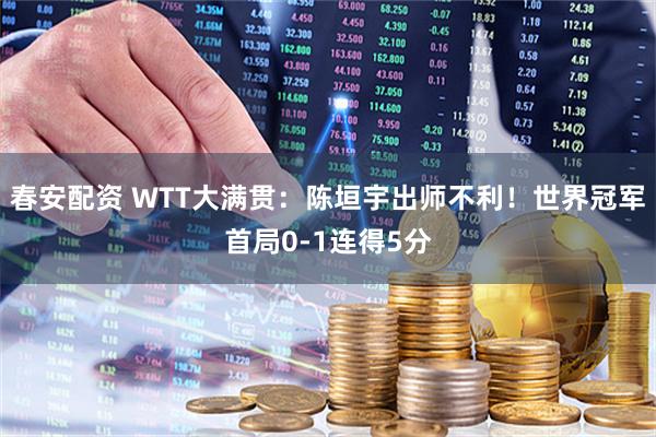 春安配资 WTT大满贯:陈垣宇出师不利!世界冠军首局0-1连得5分