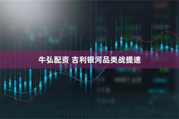 牛弘配资 吉利银河品类战提速